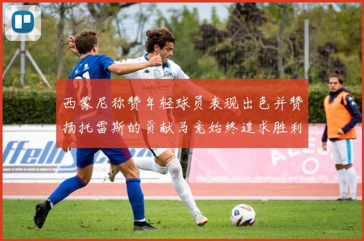 西蒙尼称赞年轻球员表现出色并赞扬托雷斯的贡献马竞始终追求胜利