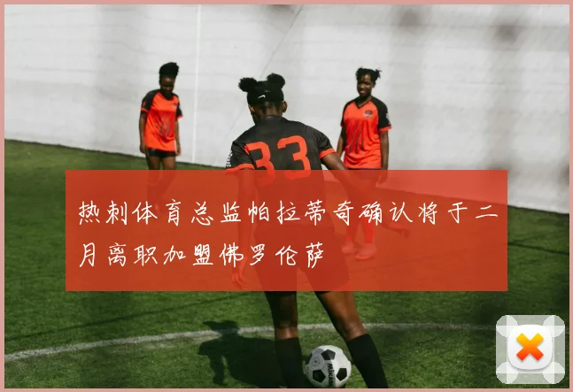 热刺体育总监帕拉蒂奇确认将于二月离职加盟佛罗伦萨