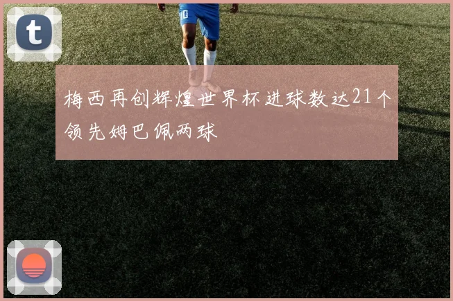 梅西再创辉煌世界杯进球数达21个领先姆巴佩两球