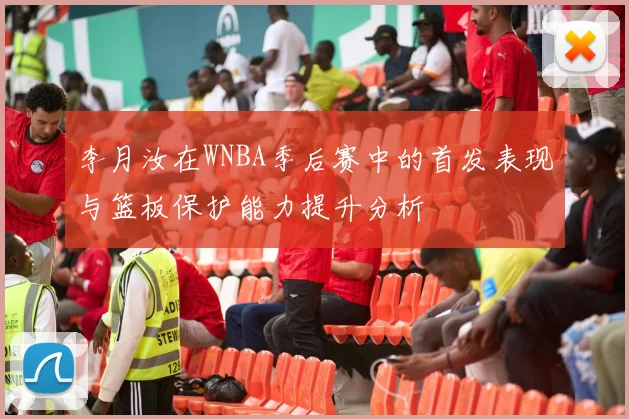 李月汝在WNBA季后赛中的首发表现与篮板保护能力提升分析