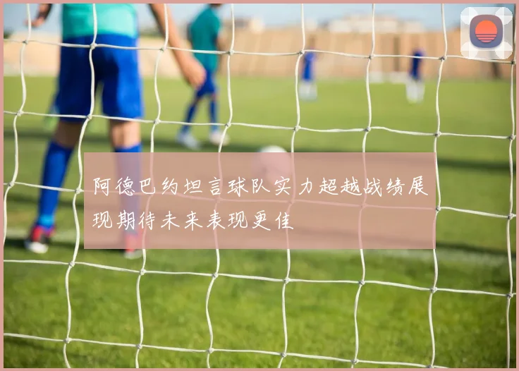 阿德巴约坦言球队实力超越战绩展现期待未来表现更佳