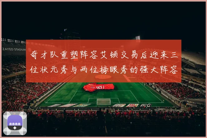奇才队重塑阵容艾顿交易后迎来三位状元秀与两位榜眼秀的强大阵容