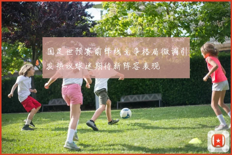 国足世预赛前锋线竞争格局微调引发热议球迷期待新阵容表现