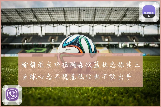 徐静雨点评杨瀚森投篮状态称其三分球心态不稳落低位也不敢出手