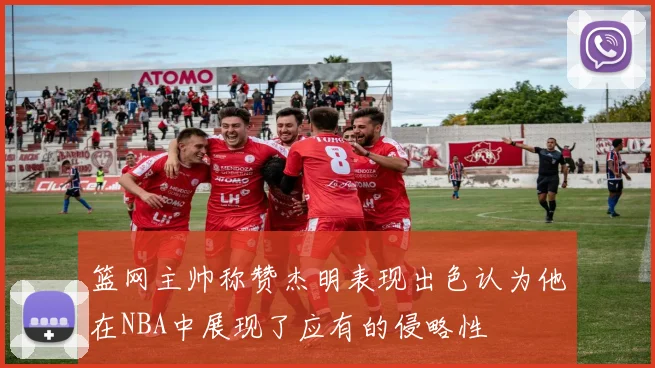 篮网主帅称赞杰明表现出色认为他在NBA中展现了应有的侵略性