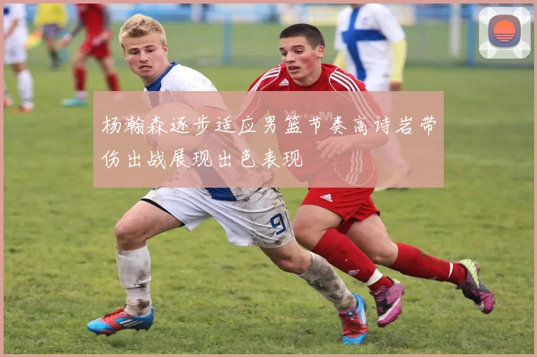 杨瀚森逐步适应男篮节奏高诗岩带伤出战展现出色表现