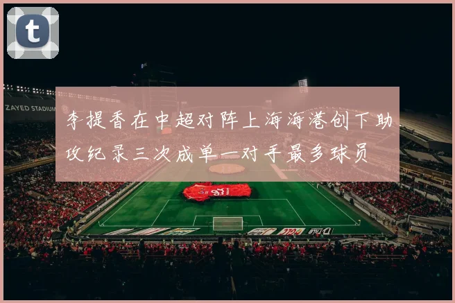 李提香在中超对阵上海海港创下助攻纪录三次成单一对手最多球员