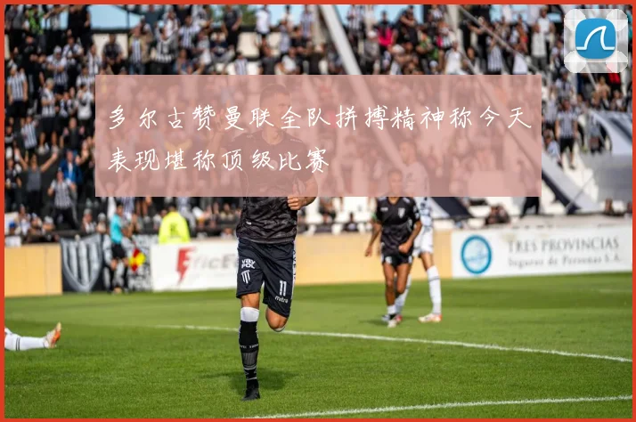多尔古赞曼联全队拼搏精神称今天表现堪称顶级比赛
