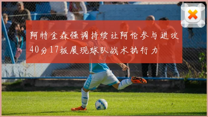 阿特金森强调持续让阿伦参与进攻40分17板展现球队战术执行力