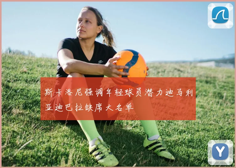 斯卡洛尼强调年轻球员潜力迪马利亚迪巴拉缺席大名单