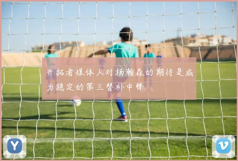 开拓者媒体人对杨瀚森的期待是成为稳定的第三替补中锋