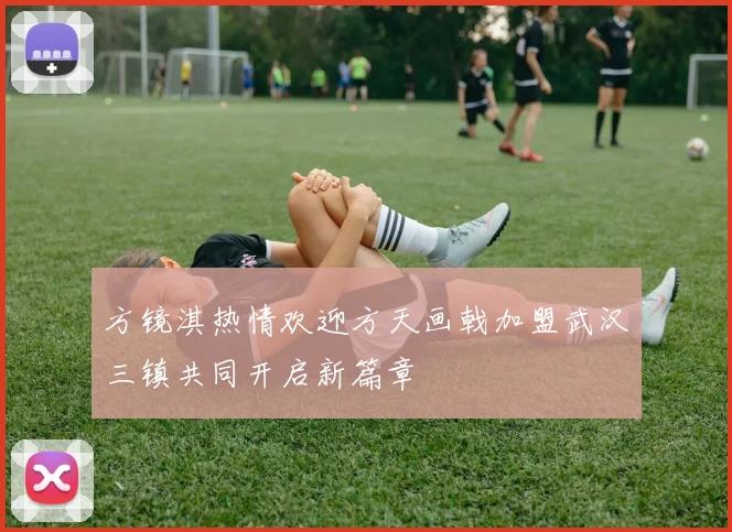 方镜淇热情欢迎方天画戟加盟武汉三镇共同开启新篇章