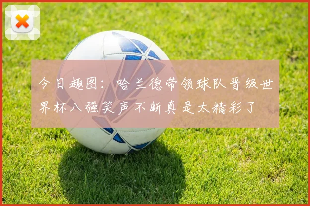 今日趣图：哈兰德带领球队晋级世界杯八强笑声不断真是太精彩了