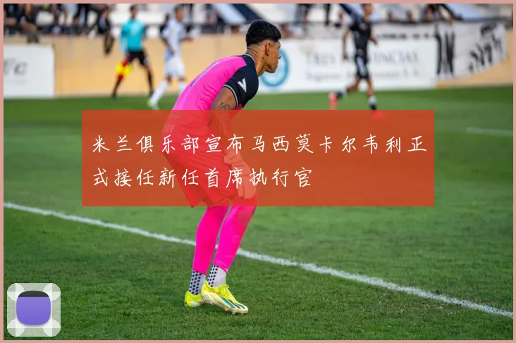 米兰俱乐部宣布马西莫卡尔韦利正式接任新任首席执行官