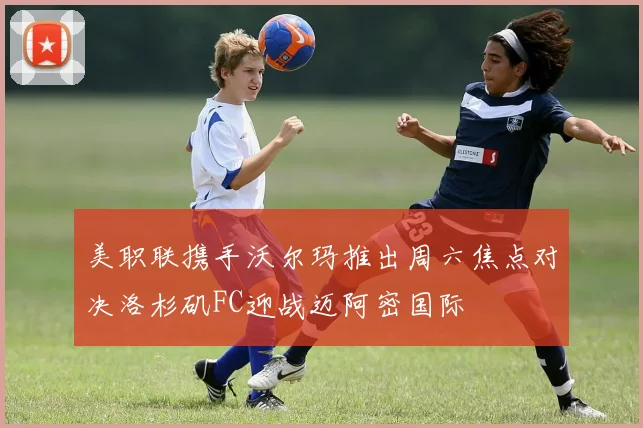 美职联携手沃尔玛推出周六焦点对决洛杉矶FC迎战迈阿密国际