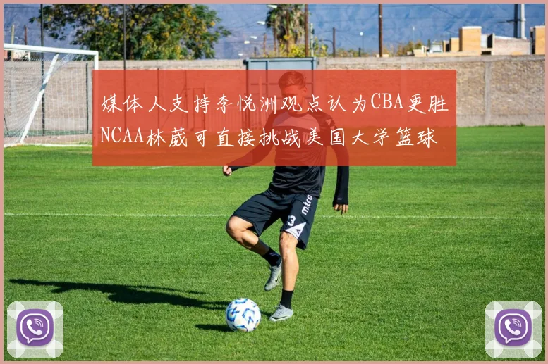 媒体人支持李悦洲观点认为CBA更胜NCAA林葳可直接挑战美国大学篮球