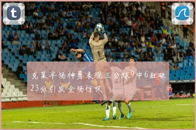 克莱半场神勇表现三分球9中6狂砍23分引发全场惊叹