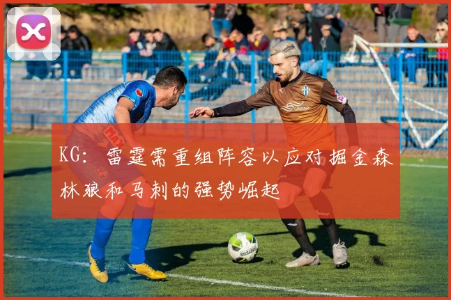 KG：雷霆需重组阵容以应对掘金森林狼和马刺的强势崛起