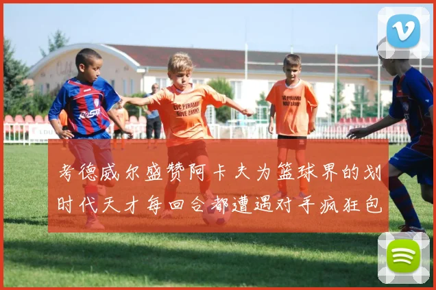 考德威尔盛赞阿卡夫为篮球界的划时代天才每回合都遭遇对手疯狂包夹挑战