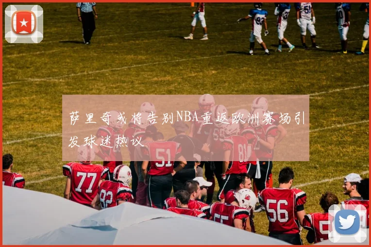 萨里奇或将告别NBA重返欧洲赛场引发球迷热议
