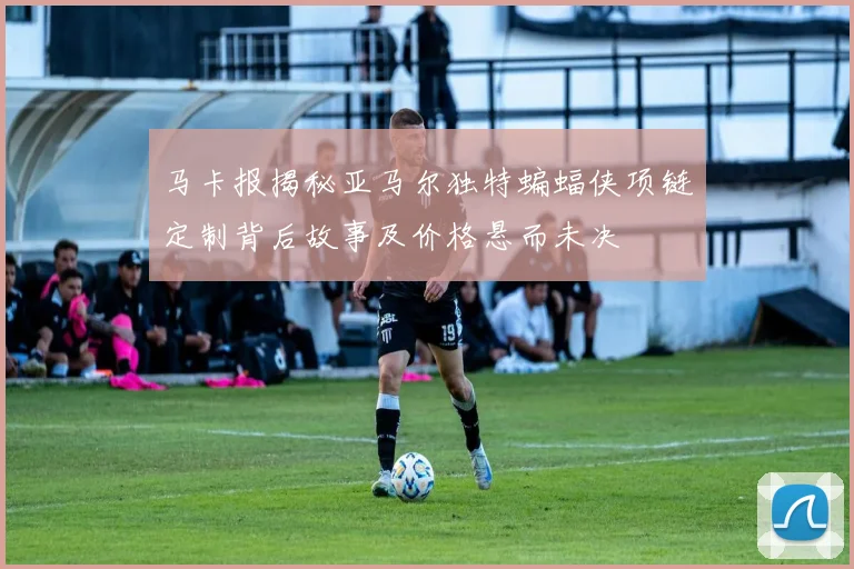 马卡报揭秘亚马尔独特蝙蝠侠项链定制背后故事及价格悬而未决