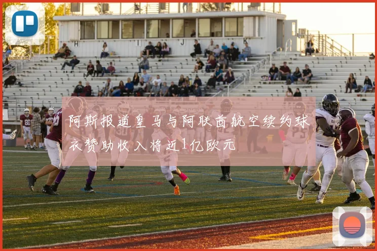 阿斯报道皇马与阿联酋航空续约球衣赞助收入将近1亿欧元