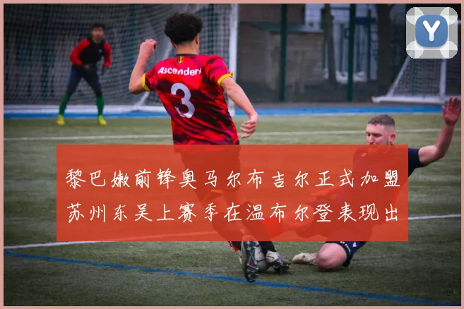 黎巴嫩前锋奥马尔布吉尔正式加盟苏州东吴上赛季在温布尔登表现出色