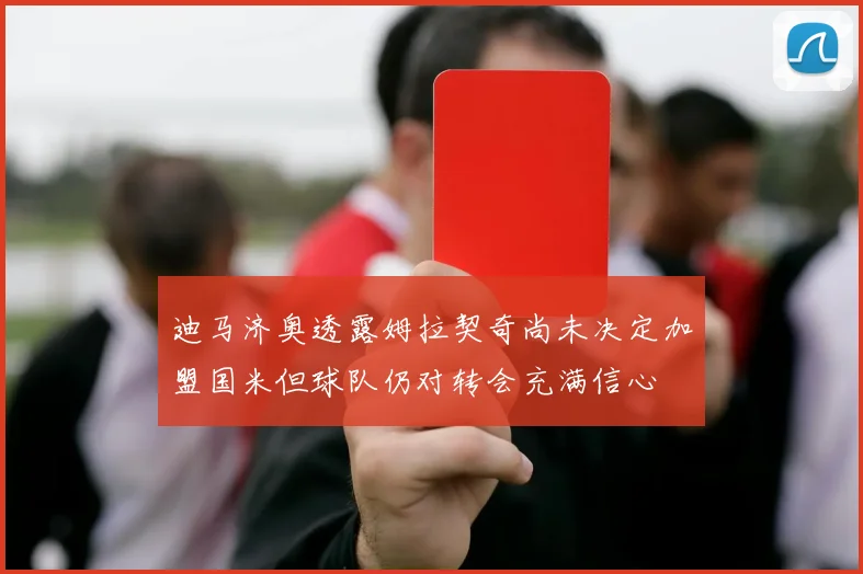 迪马济奥透露姆拉契奇尚未决定加盟国米但球队仍对转会充满信心