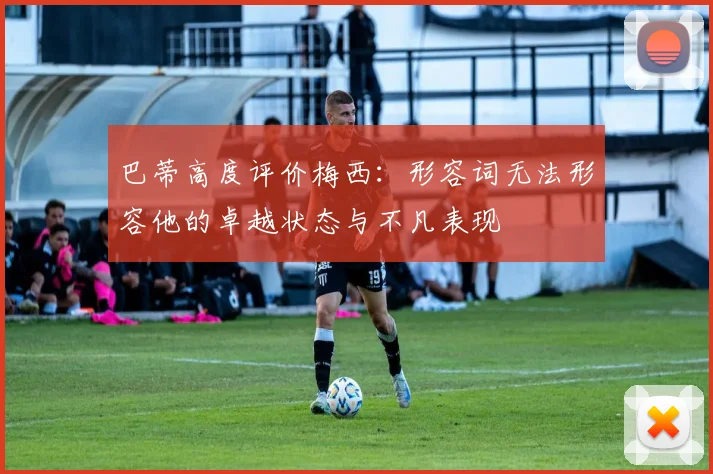 巴蒂高度评价梅西：形容词无法形容他的卓越状态与不凡表现