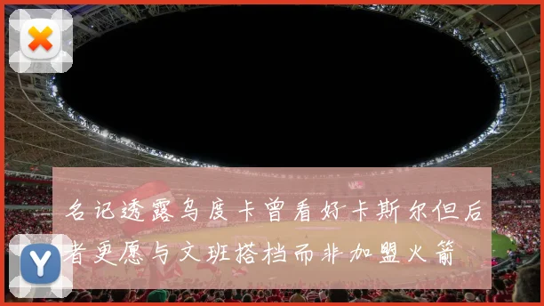 名记透露乌度卡曾看好卡斯尔但后者更愿与文班搭档而非加盟火箭