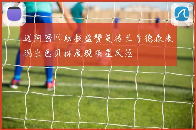 迈阿密FC助教盛赞英格兰亨德森表现出色贝林展现明星风范