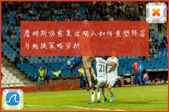 詹姆斯伤愈复出湖人如何重塑阵容与轮换策略分析