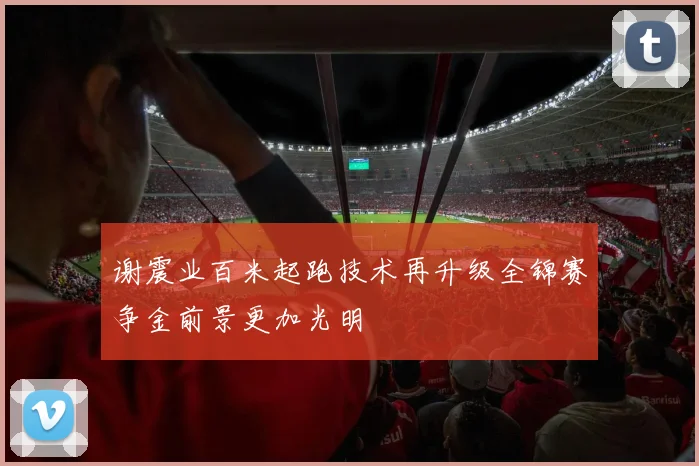 谢震业百米起跑技术再升级全锦赛争金前景更加光明